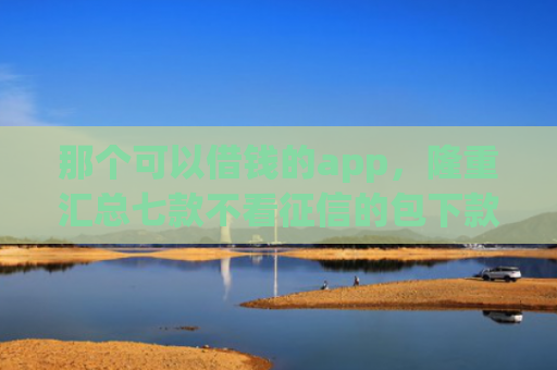那个可以借钱的app，隆重汇总七款不看征信的包下款的网贷