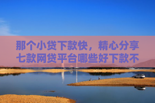 那个小贷下款快，精心分享七款网贷平台哪些好下款不看征信
