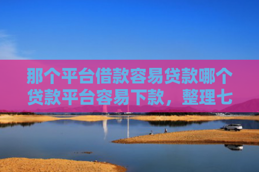那个平台借款容易贷款哪个贷款平台容易下款，整理七款征信好什么网贷可以下款