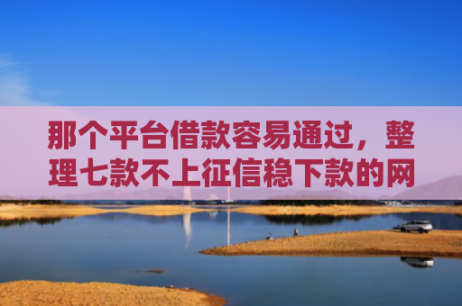 那个平台借款容易通过，整理七款不上征信稳下款的网贷