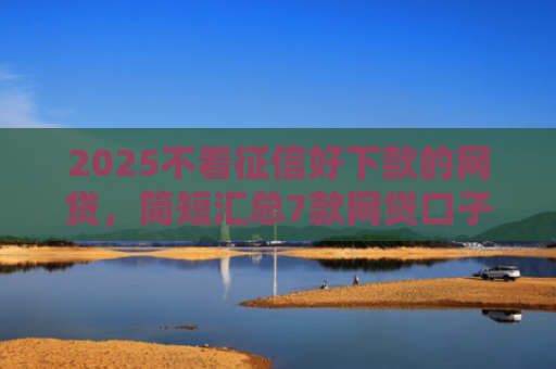 2025不看征信好下款的网贷，简短汇总7款网贷口子下款技术