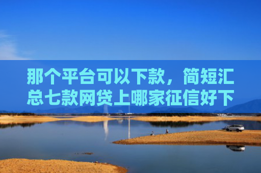 那个平台可以下款，简短汇总七款网贷上哪家征信好下款快