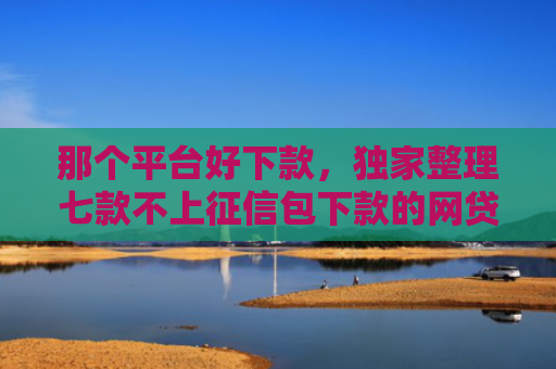 那个平台好下款，独家整理七款不上征信包下款的网贷