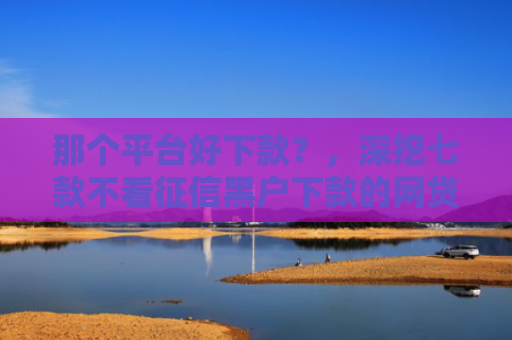那个平台好下款？，深挖七款不看征信黑户下款的网贷