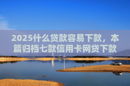 2025什么贷款容易下款，本篇归档七款信用卡网贷下款口子
