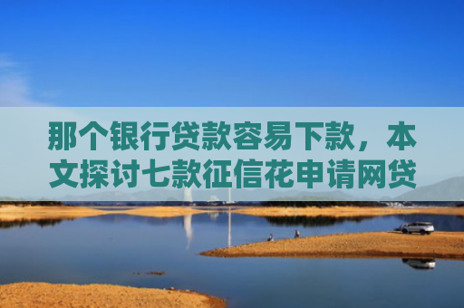 那个银行贷款容易下款，本文探讨七款征信花申请网贷能下款吗