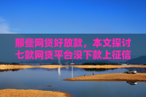 那些网贷好放款，本文探讨七款网贷平台没下款上征信吗