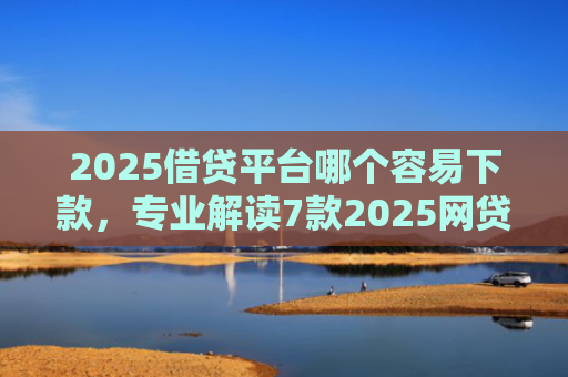 2025借贷平台哪个容易下款，专业解读7款2025网贷下款新口子