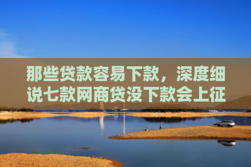 那些贷款容易下款，深度细说七款网商贷没下款会上征信嘛