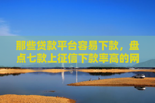 那些贷款平台容易下款，盘点七款上征信下款率高的网贷