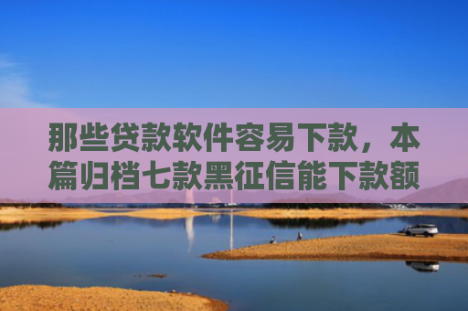 那些贷款软件容易下款，本篇归档七款黑征信能下款额度网贷
