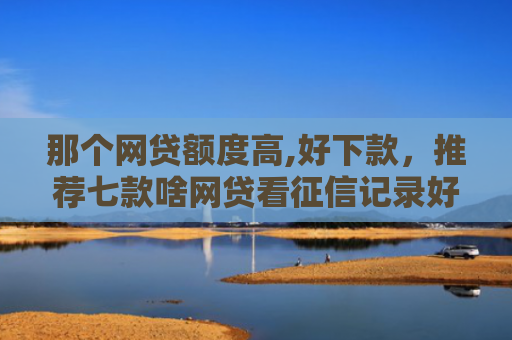那个网贷额度高,好下款，推荐七款啥网贷看征信记录好下款