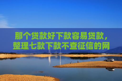 那个贷款好下款容易贷款，整理七款下款不查征信的网贷平台