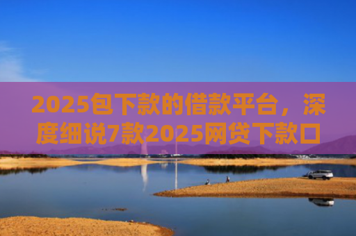 2025包下款的借款平台，深度细说7款2025网贷下款口子