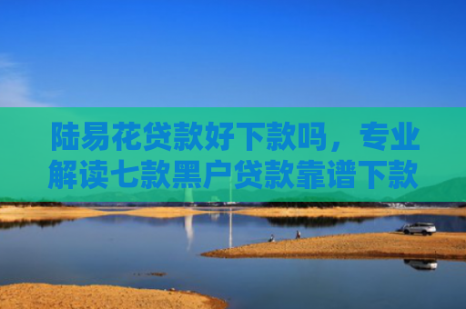 陆易花贷款好下款吗，专业解读七款黑户贷款靠谱下款的有吗