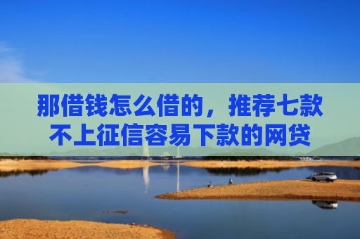 那借钱怎么借的，推荐七款不上征信容易下款的网贷