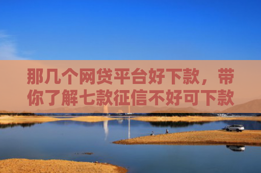 那几个网贷平台好下款，带你了解七款征信不好可下款的网贷吗