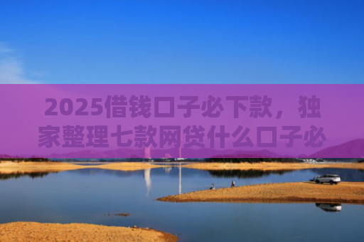 2025借钱口子必下款，独家整理七款网贷什么口子必下款