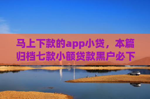 马上下款的app小贷，本篇归档七款小额贷款黑户必下款的app