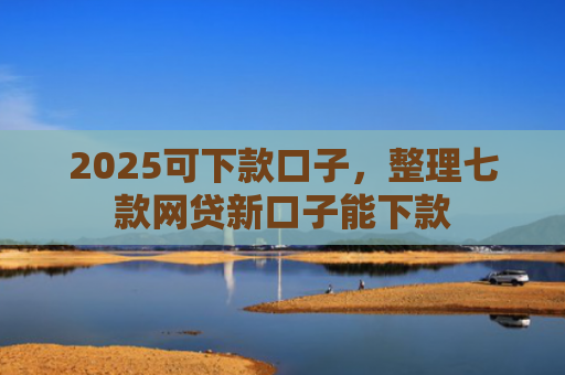 2025可下款口子，整理七款网贷新口子能下款
