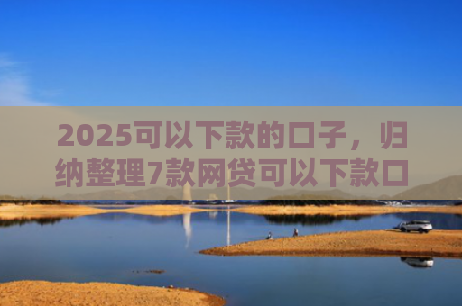 2025可以下款的口子，归纳整理7款网贷可以下款口子