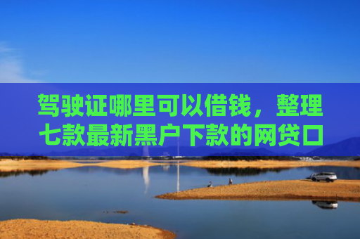 驾驶证哪里可以借钱，整理七款最新黑户下款的网贷口子