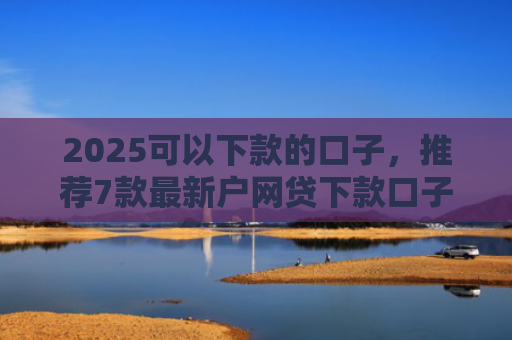 2025可以下款的口子，推荐7款最新户网贷下款口子