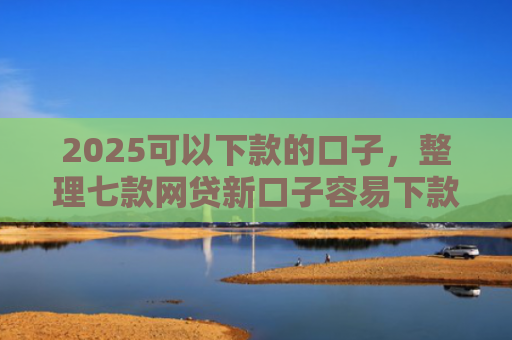 2025可以下款的口子，整理七款网贷新口子容易下款
