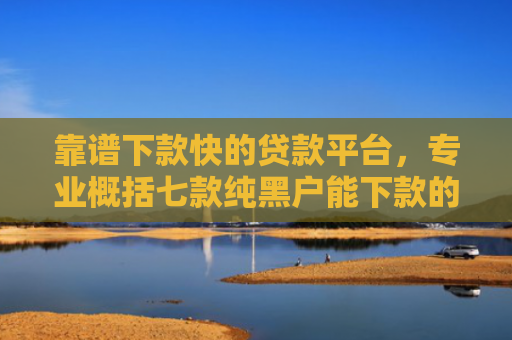 靠谱下款快的贷款平台，专业概括七款纯黑户能下款的贷款