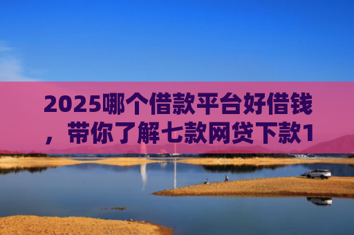 2025哪个借款平台好借钱，带你了解七款网贷下款1000的口子