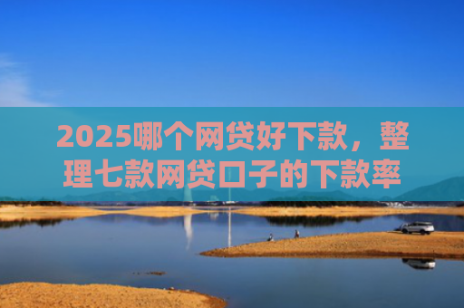 2025哪个网贷好下款，整理七款网贷口子的下款率