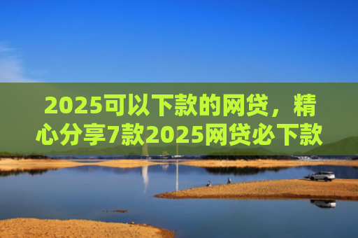 2025可以下款的网贷，精心分享7款2025网贷必下款口子
