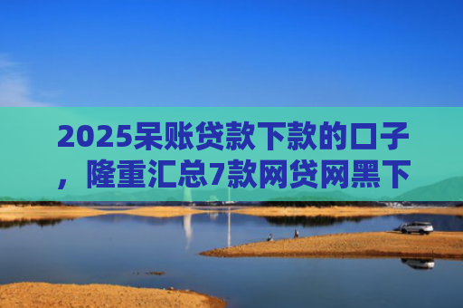 2025呆账贷款下款的口子，隆重汇总7款网贷网黑下款大额口子