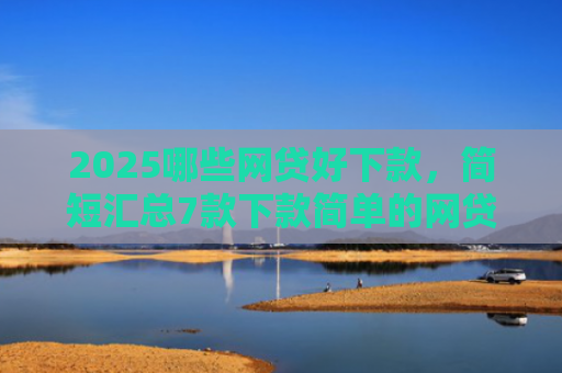 2025哪些网贷好下款，简短汇总7款下款简单的网贷口子