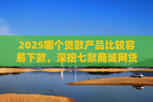 2025哪个贷款产品比较容易下款，深挖七款商城网贷下款的口子